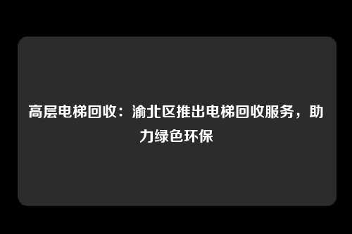 高层电梯回收：渝北区推出电梯回收服务，助力绿色环保