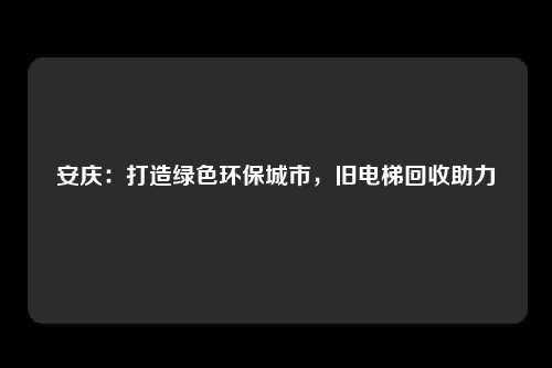安庆：打造绿色环保城市，旧电梯回收助力