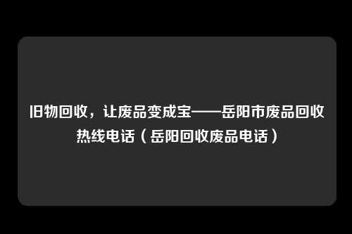 旧物回收,让废品变成宝——岳阳市废品回收热线电话(岳阳回收废品电话)