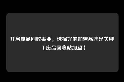 开启废品回收事业，选择好的加盟品牌是关键（废品回收站加盟）