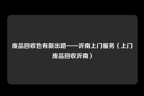 废品回收也有新出路——沂南上门服务(上门废品回收沂南)