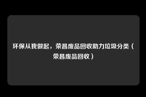 环保从我做起，荣昌废品回收助力垃圾分类（荣昌废品回收）