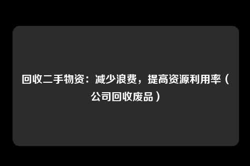 回收二手物资:减少浪费,提高资源利用率(公司回收废品)