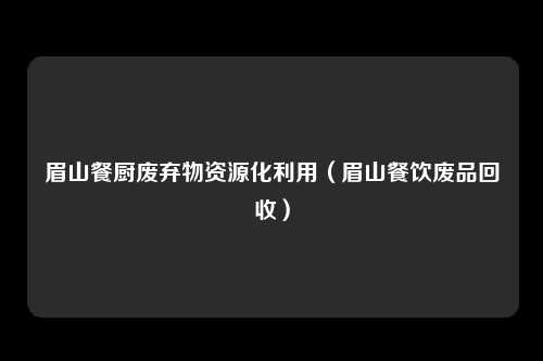眉山餐厨废弃物资源化利用(眉山餐饮废品回收)