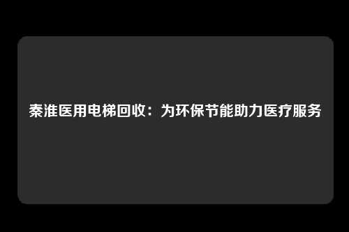 秦淮医用电梯回收:为环保节能助力医疗服务