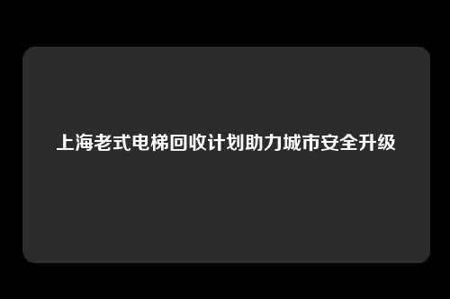 上海老式电梯回收计划助力城市安全升级