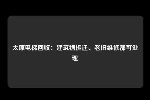 太原电梯回收:建筑物拆迁、老旧维修都可处理