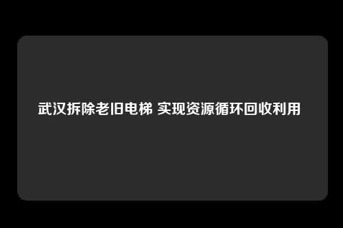 武汉拆除老旧电梯 实现资源循环回收利用 