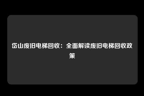 岱山废旧电梯回收:全面解读废旧电梯回收政策