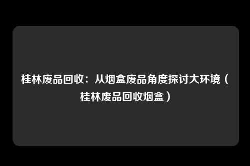 桂林废品回收:从烟盒废品角度探讨大环境(桂林废品回收烟盒)