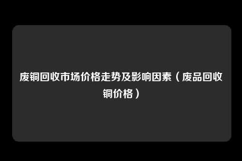 废铜回收市场价格走势及影响因素(废品回收铜价格)