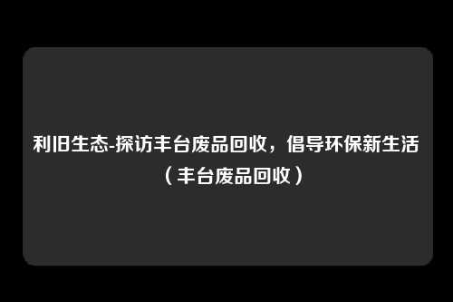 利旧生态-探访丰台废品回收,倡导环保新生活(丰台废品回收)