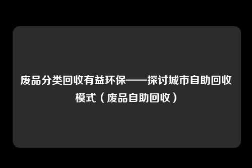 废品分类回收有益环保——探讨城市自助回收模式(废品自助回收)