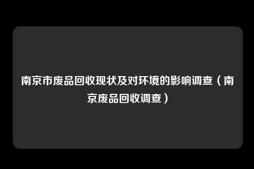 南京市废品回收现状及对环境的影响调查（南京废品回收调查）