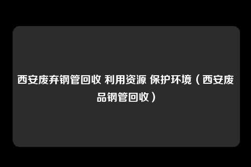 西安废弃钢管回收 利用资源 保护环境（西安废品钢管回收）