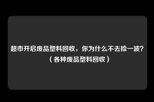 超市开启废品塑料回收,你为什么不去捡一波?(各种废品塑料回收)