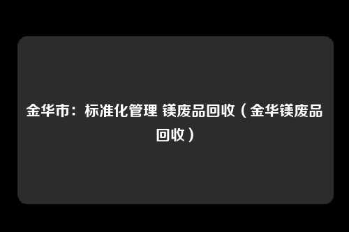 金华市：标准化管理 镁废品回收（金华镁废品回收）