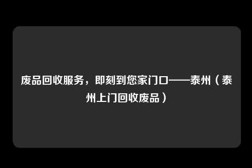 废品回收服务,即刻到您家门口——泰州(泰州上门回收废品)