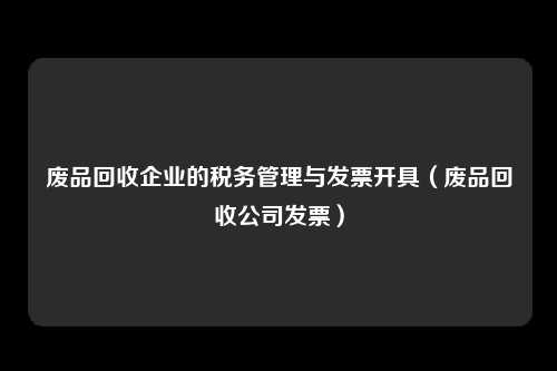 废品回收企业的税务管理与发票开具（废品回收公司发票）