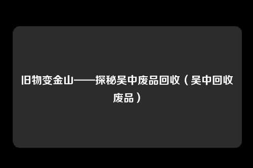 旧物变金山——探秘吴中废品回收(吴中回收废品)