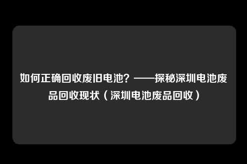 如何正确回收废旧电池?——探秘深圳电池废品回收现状(深圳电池废品回收)