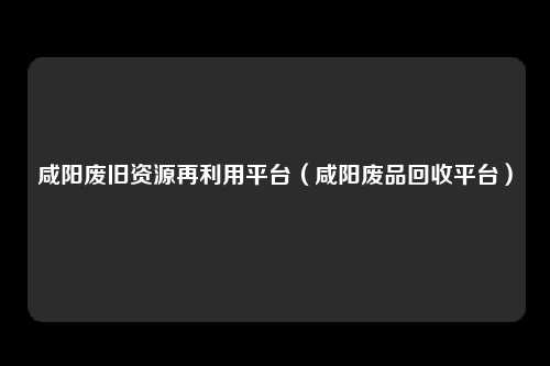 咸阳废旧资源再利用平台（咸阳废品回收平台）