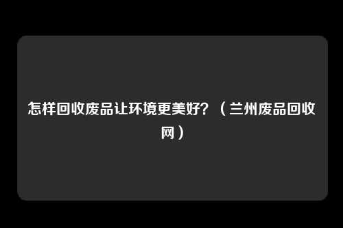 怎样回收废品让环境更美好？（兰州废品回收网）