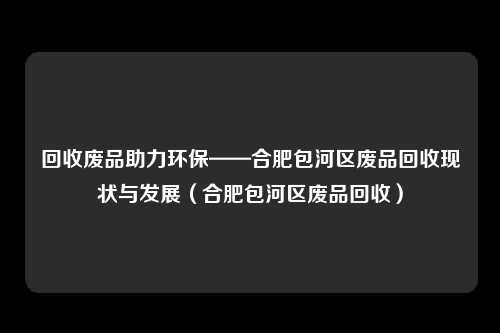 回收废品助力环保——合肥包河区废品回收现状与发展(合肥包河区废品回收)