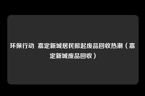 环保行动  嘉定新城居民掀起废品回收热潮（嘉定新城废品回收）
