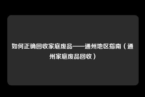 如何正确回收家庭废品——通州地区指南(通州家庭废品回收)