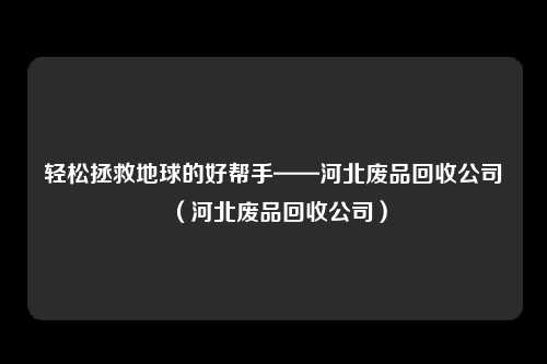 轻松拯救地球的好帮手——河北废品回收公司（河北废品回收公司）