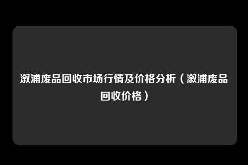 溆浦废品回收市场行情及价格分析（溆浦废品回收价格）