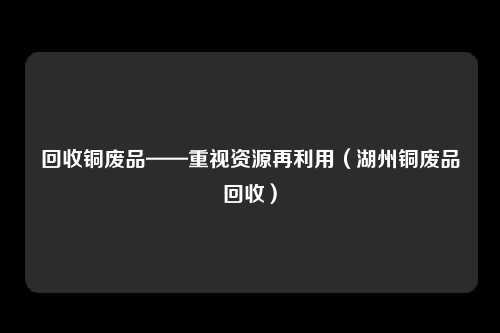 回收铜废品——重视资源再利用（湖州铜废品回收）