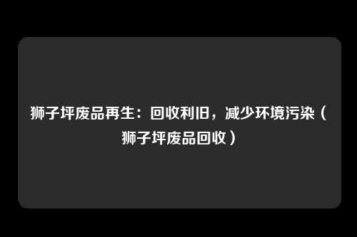 狮子坪废品再生：回收利旧，减少环境污染（狮子坪废品回收）