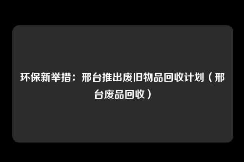 环保新举措:邢台推出废旧物品回收计划(邢台废品回收)