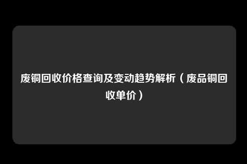废铜回收价格查询及变动趋势解析（废品铜回收单价）