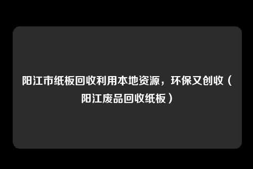 阳江市纸板回收利用本地资源，环保又创收（阳江废品回收纸板）
