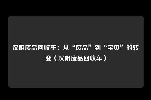 汉阴废品回收车:从“废品”到“宝贝”的转变(汉阴废品回收车)
