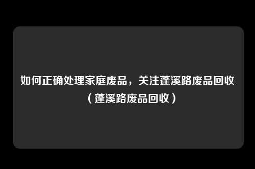 如何正确处理家庭废品，关注蓬溪路废品回收（蓬溪路废品回收）