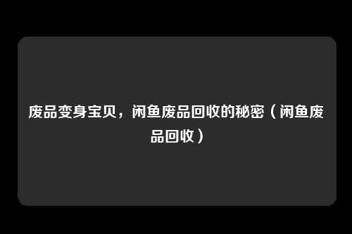 废品变身宝贝，闲鱼废品回收的秘密（闲鱼废品回收）