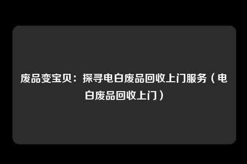废品变宝贝：探寻电白废品回收上门服务（电白废品回收上门）