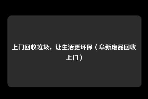 上门回收垃圾,让生活更环保(阜新废品回收上门)