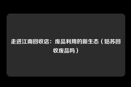 走进江南回收店：废品利用的新生态（姑苏回收废品吗）