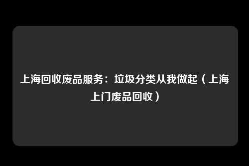 上海回收废品服务：垃圾分类从我做起（上海上门废品回收）