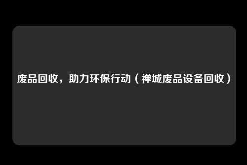 废品回收,助力环保行动(禅城废品设备回收)