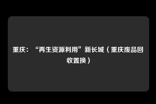 重庆：“再生资源利用”新长城（重庆废品回收置换）