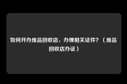 如何开办废品回收店，办理相关证件？（废品回收店办证）