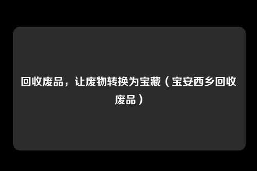 回收废品，让废物转换为宝藏（宝安西乡回收废品）