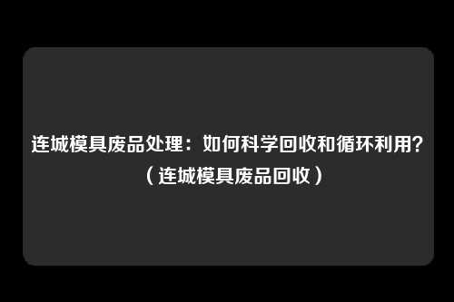 连城模具废品处理:如何科学回收和循环利用?(连城模具废品回收)