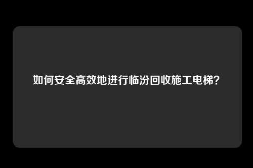如何安全高效地进行临汾回收施工电梯？